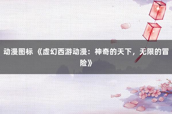 动漫图标 《虚幻西游动漫：神奇的天下，无限的冒险》
