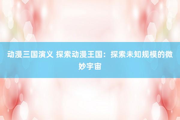 动漫三国演义 探索动漫王国：探索未知规模的微妙宇宙