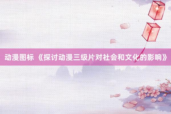 动漫图标 《探讨动漫三级片对社会和文化的影响》
