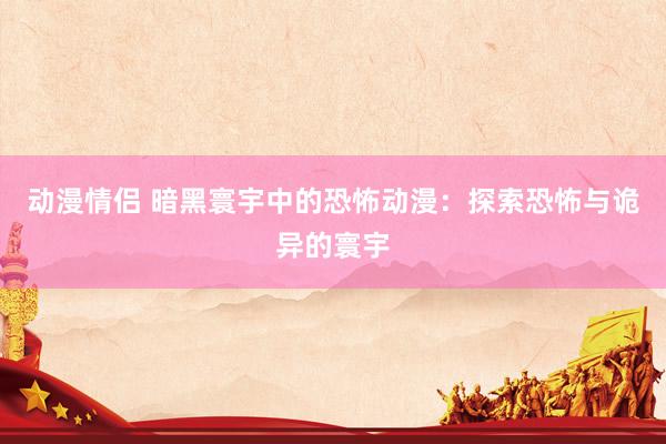 动漫情侣 暗黑寰宇中的恐怖动漫：探索恐怖与诡异的寰宇