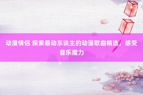 动漫情侣 探索最动东谈主的动漫歌曲精选，感受音乐魔力