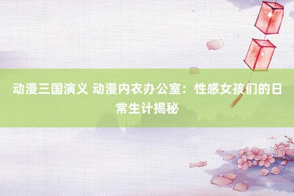 动漫三国演义 动漫内衣办公室：性感女孩们的日常生计揭秘