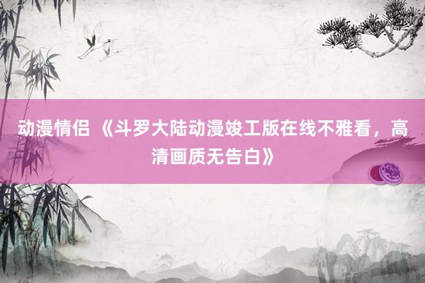 动漫情侣 《斗罗大陆动漫竣工版在线不雅看，高清画质无告白》