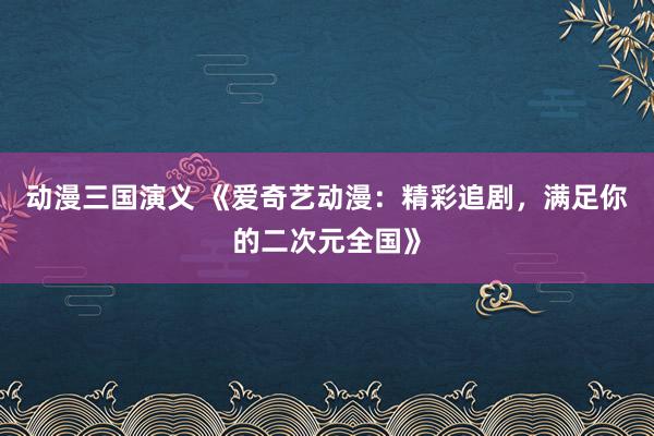 动漫三国演义 《爱奇艺动漫：精彩追剧，满足你的二次元全国》