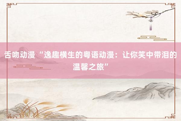 舌吻动漫 “逸趣横生的粤语动漫：让你笑中带泪的温馨之旅”