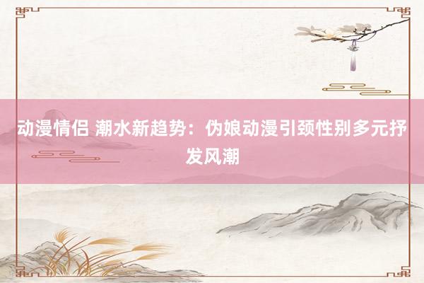 动漫情侣 潮水新趋势：伪娘动漫引颈性别多元抒发风潮