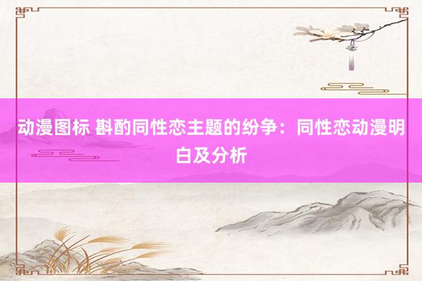动漫图标 斟酌同性恋主题的纷争：同性恋动漫明白及分析
