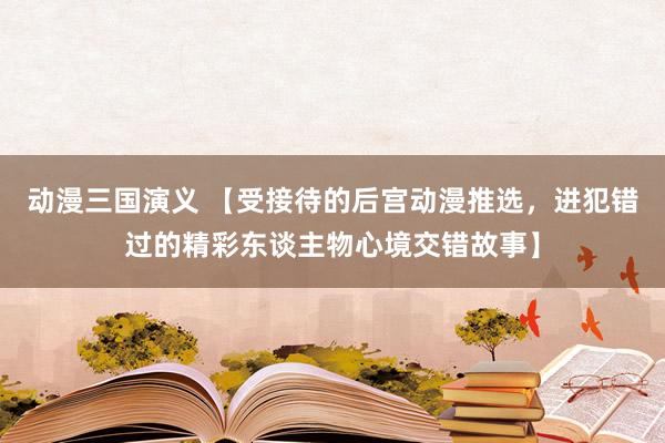 动漫三国演义 【受接待的后宫动漫推选，进犯错过的精彩东谈主物心境交错故事】