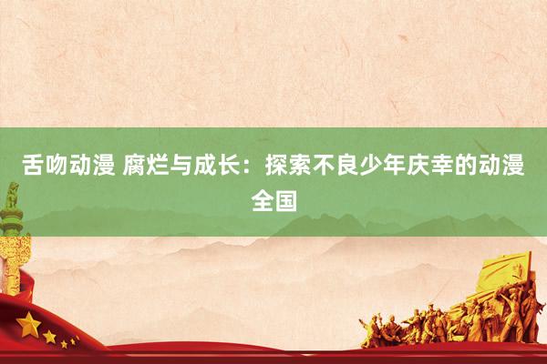舌吻动漫 腐烂与成长：探索不良少年庆幸的动漫全国