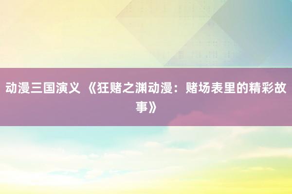 动漫三国演义 《狂赌之渊动漫：赌场表里的精彩故事》