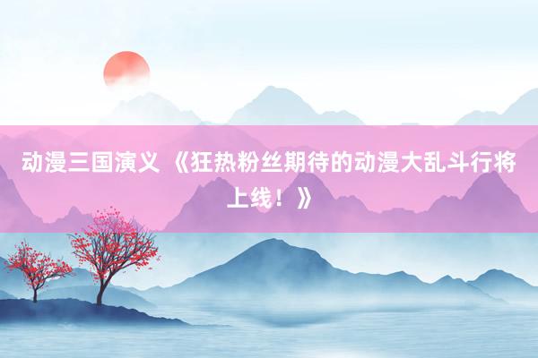 动漫三国演义 《狂热粉丝期待的动漫大乱斗行将上线！》