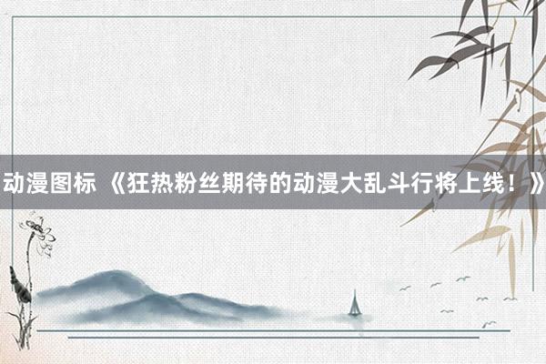动漫图标 《狂热粉丝期待的动漫大乱斗行将上线！》