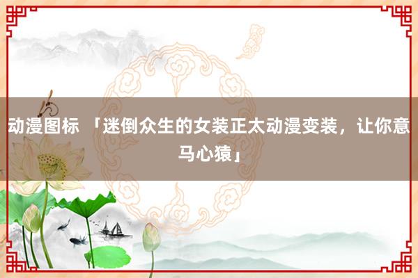 动漫图标 「迷倒众生的女装正太动漫变装，让你意马心猿」