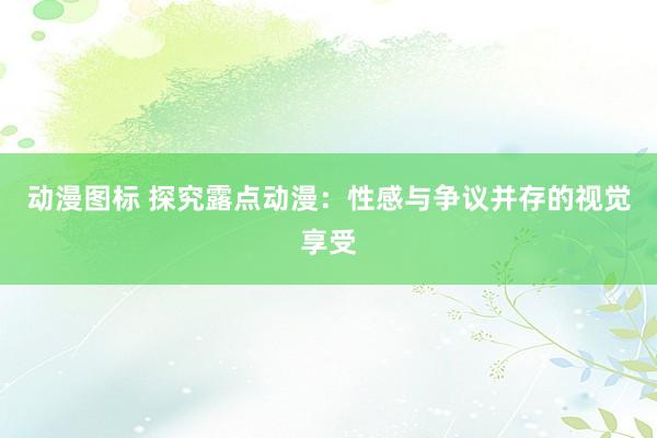 动漫图标 探究露点动漫：性感与争议并存的视觉享受