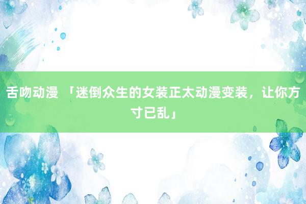 舌吻动漫 「迷倒众生的女装正太动漫变装，让你方寸已乱」