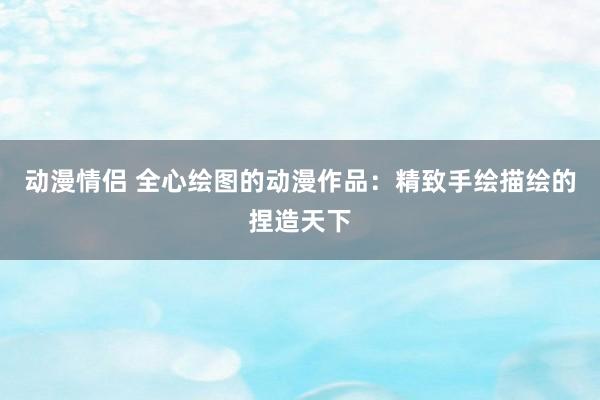 动漫情侣 全心绘图的动漫作品：精致手绘描绘的捏造天下
