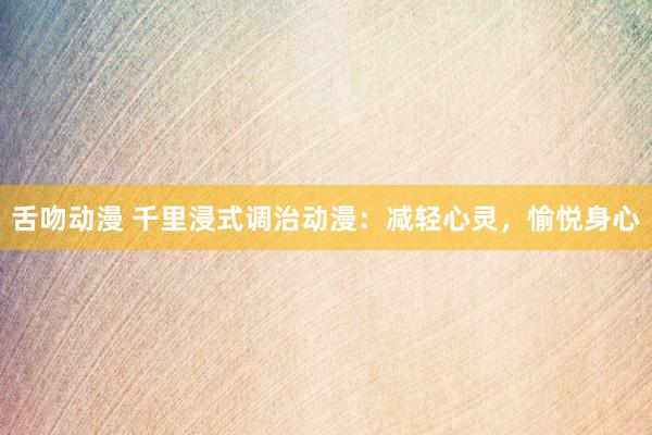 舌吻动漫 千里浸式调治动漫：减轻心灵，愉悦身心