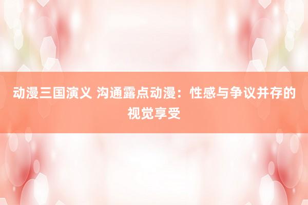动漫三国演义 沟通露点动漫：性感与争议并存的视觉享受