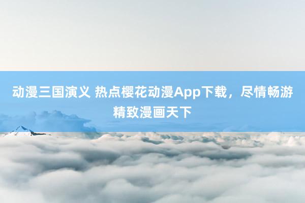动漫三国演义 热点樱花动漫App下载，尽情畅游精致漫画天下
