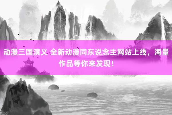 动漫三国演义 全新动漫同东说念主网站上线，海量作品等你来发现！