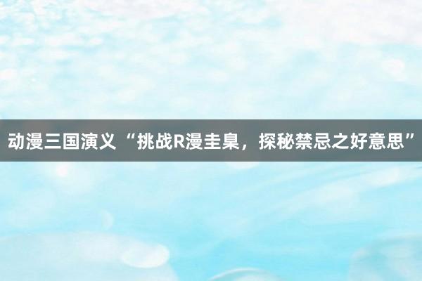 动漫三国演义 “挑战R漫圭臬，探秘禁忌之好意思”