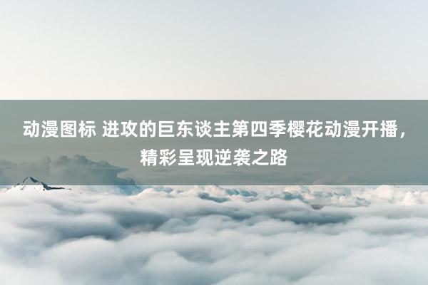 动漫图标 进攻的巨东谈主第四季樱花动漫开播，精彩呈现逆袭之路