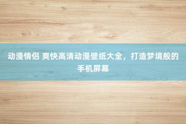 动漫情侣 爽快高清动漫壁纸大全，打造梦境般的手机屏幕