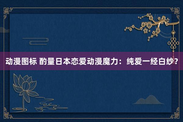 动漫图标 酌量日本恋爱动漫魔力：纯爱一经白纱？