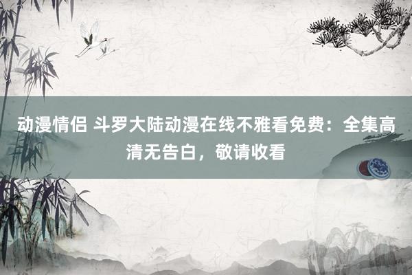 动漫情侣 斗罗大陆动漫在线不雅看免费：全集高清无告白，敬请收看