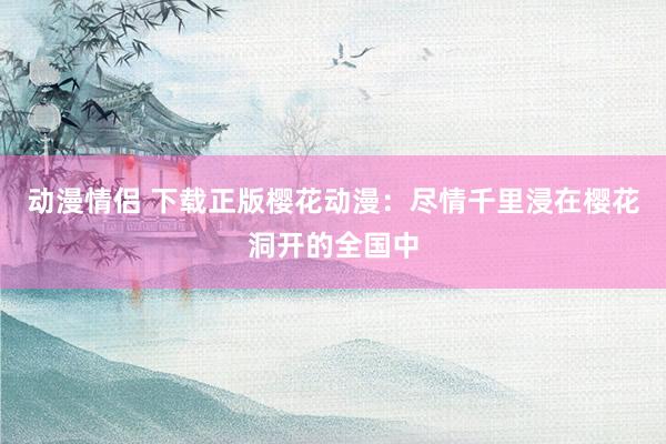 动漫情侣 下载正版樱花动漫：尽情千里浸在樱花洞开的全国中