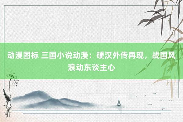 动漫图标 三国小说动漫：硬汉外传再现，战国风浪动东谈主心