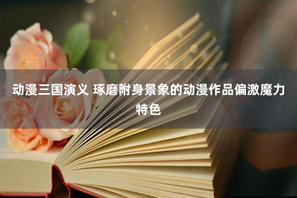 动漫三国演义 琢磨附身景象的动漫作品偏激魔力特色