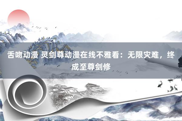 舌吻动漫 灵剑尊动漫在线不雅看：无限灾难，终成至尊剑修