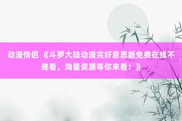 动漫情侣 《斗罗大陆动漫完好意思版免费在线不雅看，海量资源等你来看！》