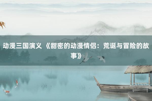 动漫三国演义 《甜密的动漫情侣：荒诞与冒险的故事》