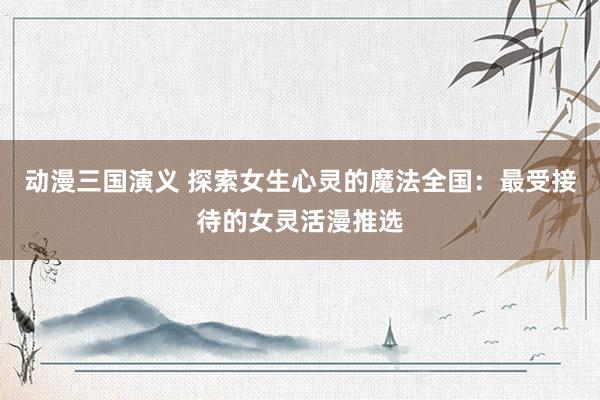 动漫三国演义 探索女生心灵的魔法全国：最受接待的女灵活漫推选