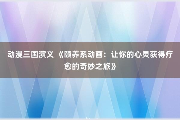 动漫三国演义 《颐养系动画：让你的心灵获得疗愈的奇妙之旅》