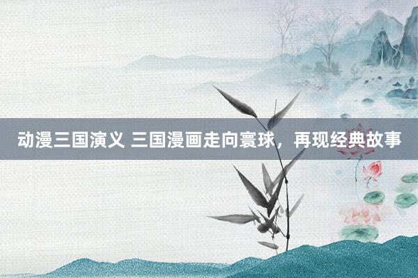 动漫三国演义 三国漫画走向寰球，再现经典故事