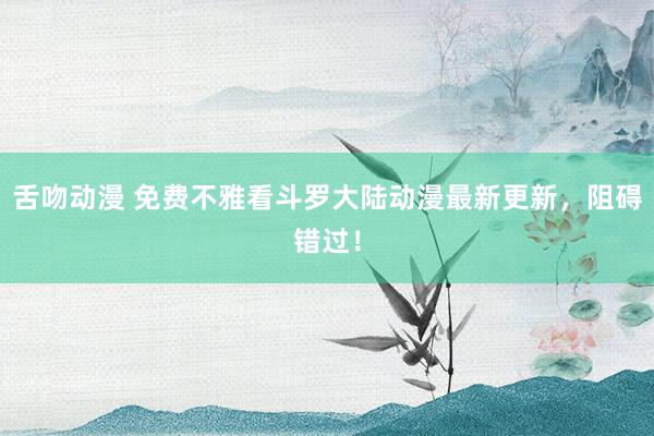 舌吻动漫 免费不雅看斗罗大陆动漫最新更新，阻碍错过！