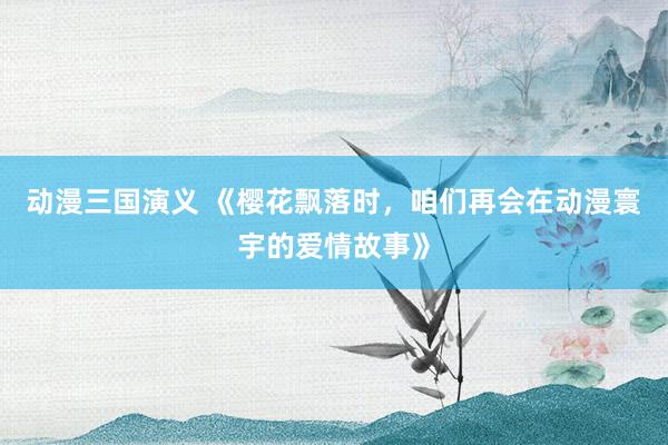 动漫三国演义 《樱花飘落时，咱们再会在动漫寰宇的爱情故事》