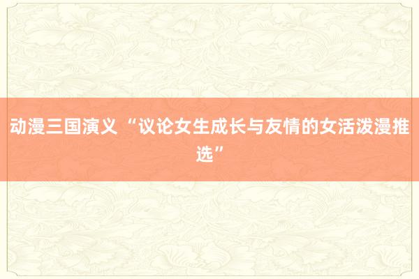 动漫三国演义 “议论女生成长与友情的女活泼漫推选”
