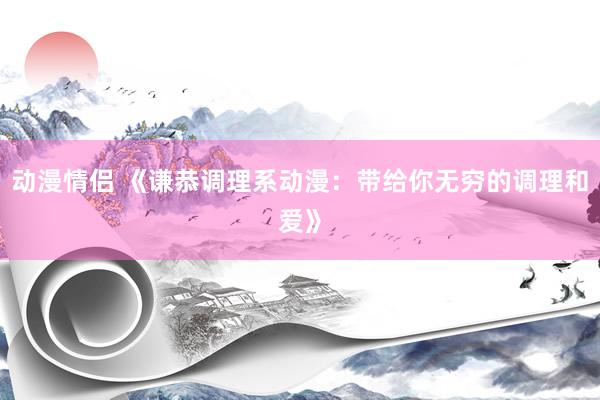 动漫情侣 《谦恭调理系动漫：带给你无穷的调理和爱》