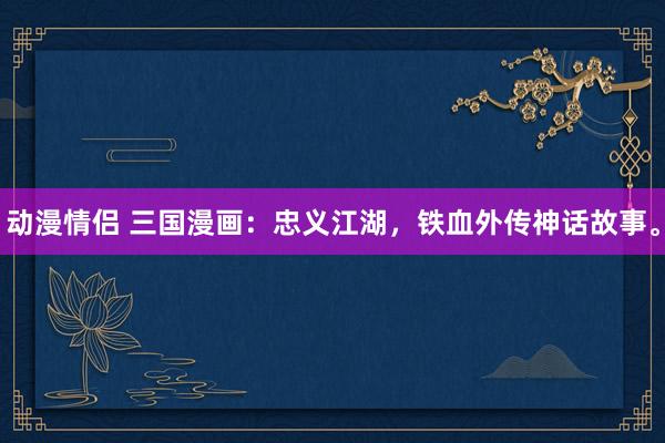 动漫情侣 三国漫画：忠义江湖，铁血外传神话故事。
