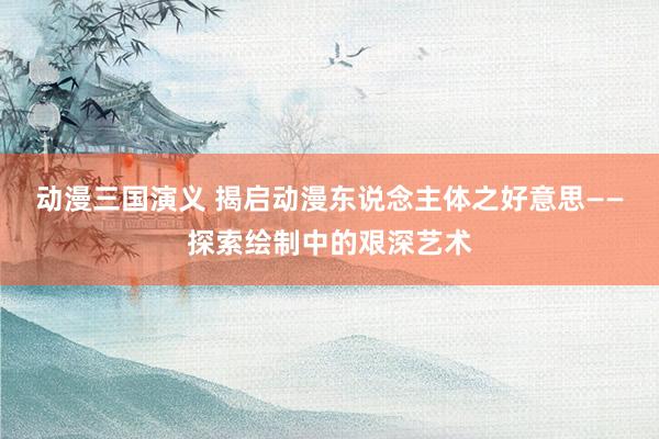 动漫三国演义 揭启动漫东说念主体之好意思——探索绘制中的艰深艺术