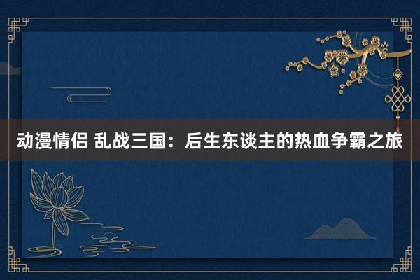 动漫情侣 乱战三国：后生东谈主的热血争霸之旅