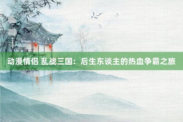 动漫情侣 乱战三国：后生东谈主的热血争霸之旅