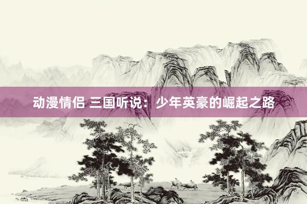 动漫情侣 三国听说：少年英豪的崛起之路