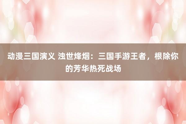 动漫三国演义 浊世烽烟：三国手游王者，根除你的芳华热死战场