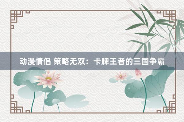 动漫情侣 策略无双：卡牌王者的三国争霸