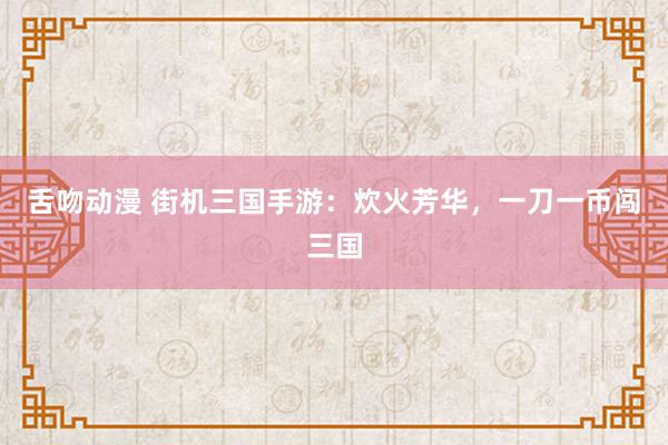 舌吻动漫 街机三国手游：炊火芳华，一刀一币闯三国